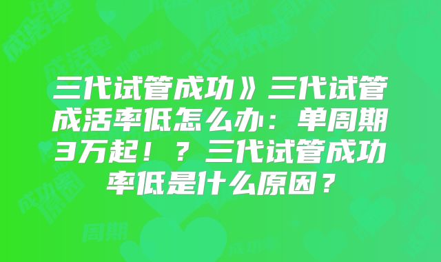 三代试管成功》三代试管成活率低怎么办:单周期3万起!?三代试管成功率低是什么原因?