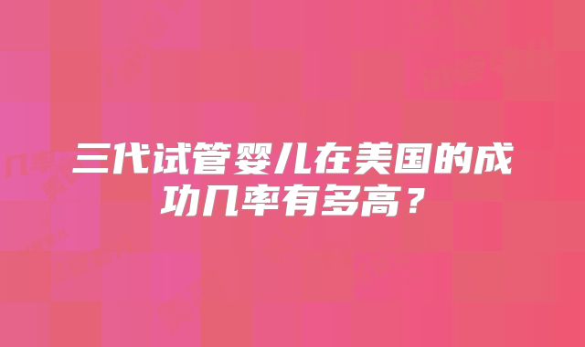 三代试管婴儿在美国的成功几率有多高？