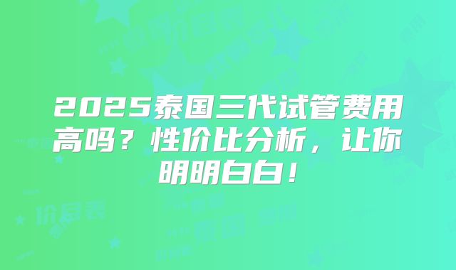 2025泰国三代试管费用高吗？性价比分析，让你明明白白！