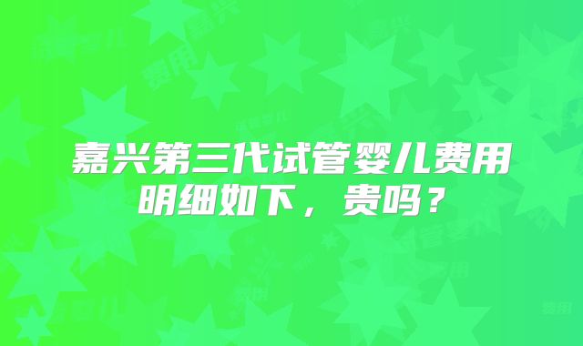 嘉兴第三代试管婴儿费用明细如下，贵吗？