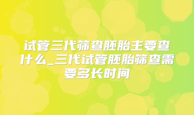 试管三代筛查胚胎主要查什么_三代试管胚胎筛查需要多长时间