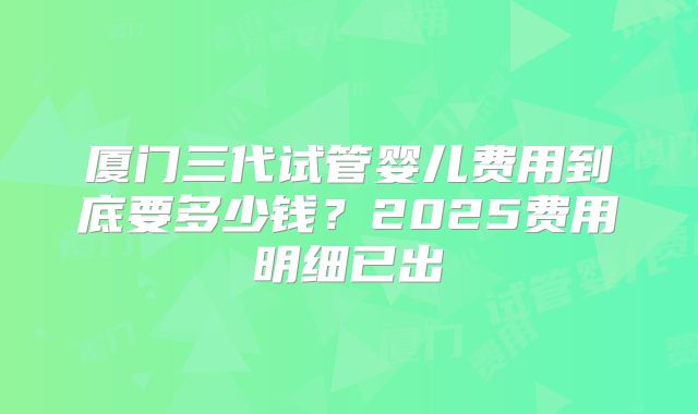 厦门三代试管婴儿费用到底要多少钱？2025费用明细已出