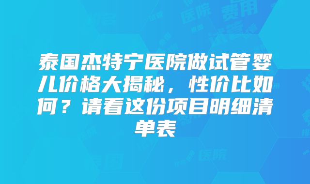 泰国杰特宁医院做试管婴儿价格大揭秘，性价比如何？请看这份项目明细清单表
