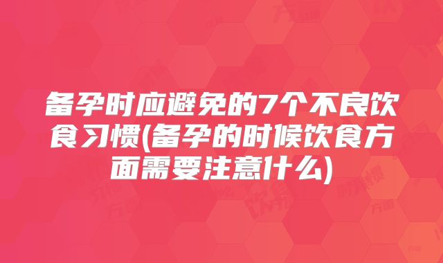 备孕时应避免的7个不良饮食习惯(备孕的时候饮食方面需要注意什么)