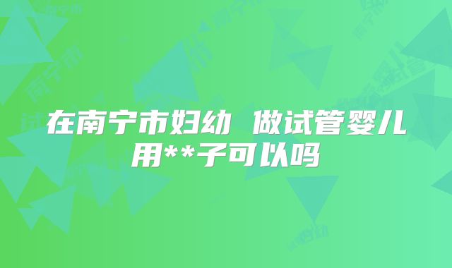 在南宁市妇幼 做试管婴儿用**子可以吗