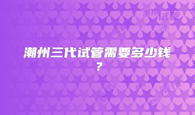 潮州三代试管需要多少钱？