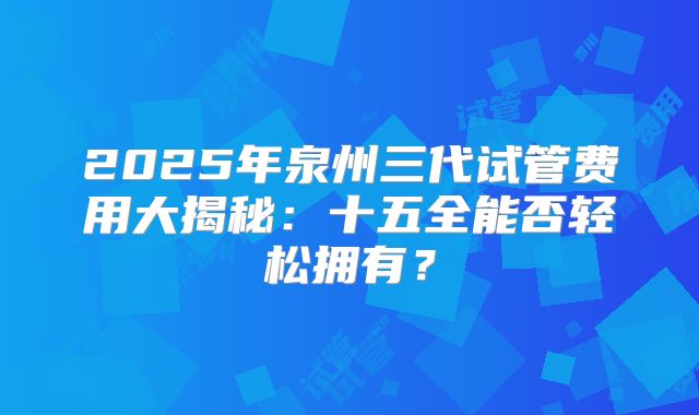 2025年泉州三代试管费用大揭秘:十五全能否轻松拥有?