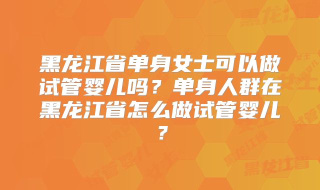 黑龙江省单身女士可以做试管婴儿吗？单身人群在黑龙江省怎么做试管婴儿？