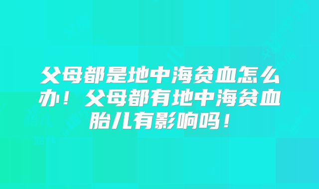 父母都是地中海贫血怎么办！父母都有地中海贫血胎儿有影响吗！