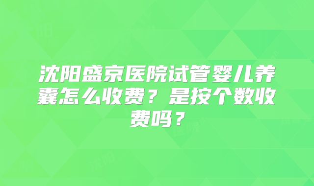 沈阳盛京医院试管婴儿养囊怎么收费？是按个数收费吗？