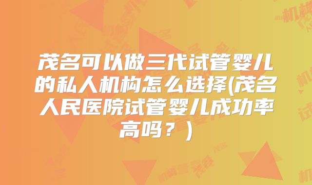 茂名可以做三代试管婴儿的私人机构怎么选择(茂名人民医院试管婴儿成功率高吗？)