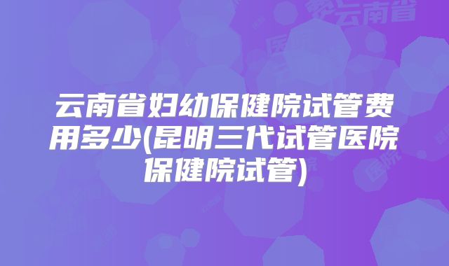 云南省妇幼保健院试管费用多少(昆明三代试管医院保健院试管)