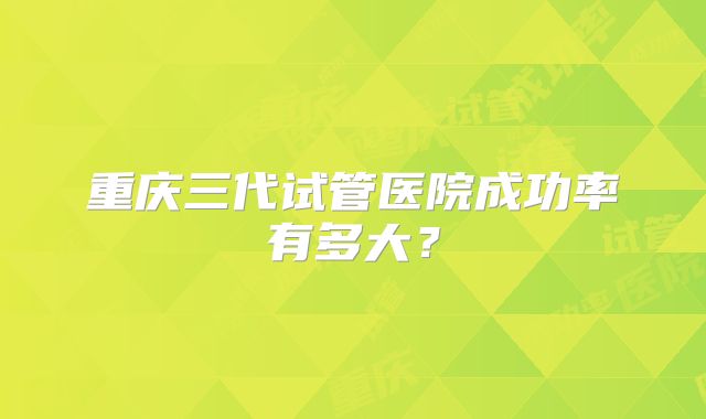重庆三代试管医院成功率有多大？