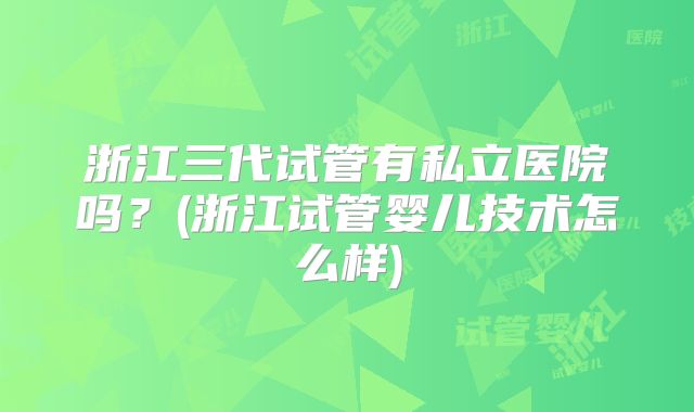 浙江三代试管有私立医院吗？(浙江试管婴儿技术怎么样)