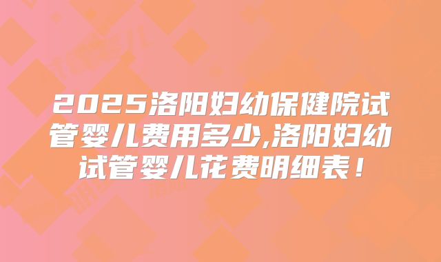 2025洛阳妇幼保健院试管婴儿费用多少,洛阳妇幼试管婴儿花费明细表！
