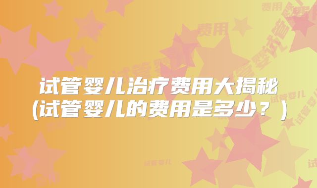试管婴儿治疗费用大揭秘(试管婴儿的费用是多少？)