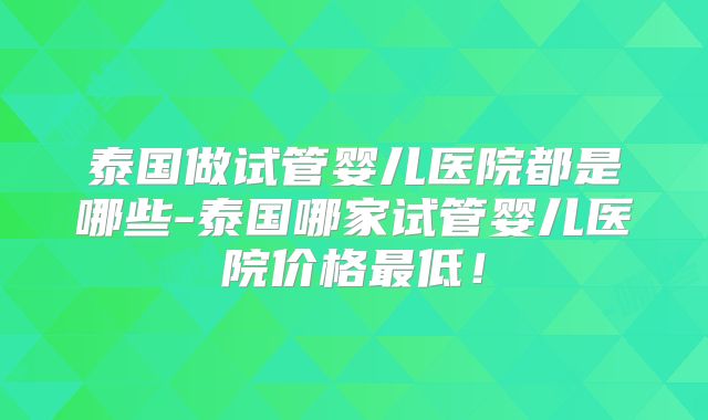 泰国做试管婴儿医院都是哪些-泰国哪家试管婴儿医院价格最低！
