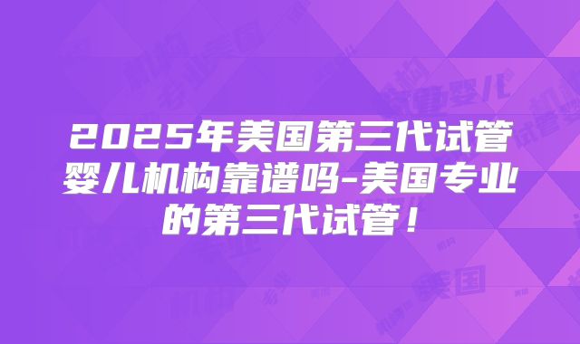 2025年美国第三代试管婴儿机构靠谱吗-美国专业的第三代试管!