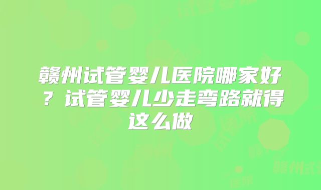 赣州试管婴儿医院哪家好？试管婴儿少走弯路就得这么做