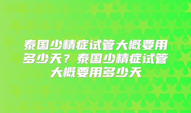 泰国少精症试管大概要用多少天？泰国少精症试管大概要用多少天