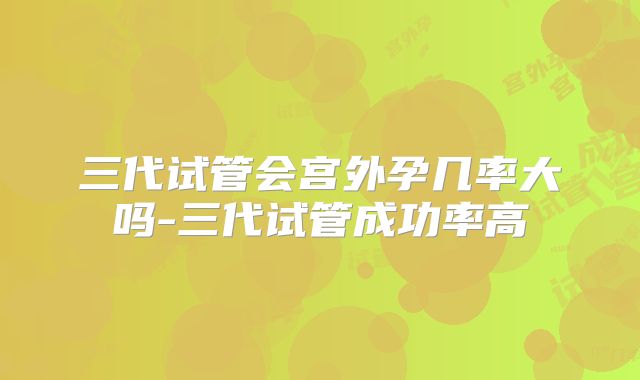 三代试管会宫外孕几率大吗-三代试管成功率高