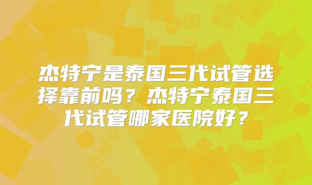 杰特宁是泰国三代试管选择靠前吗？杰特宁泰国三代试管哪家医院好？