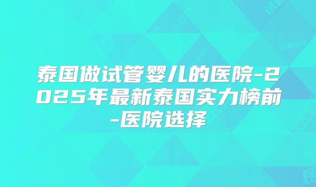 泰国做试管婴儿的医院-2025年最新泰国实力榜前-医院选择