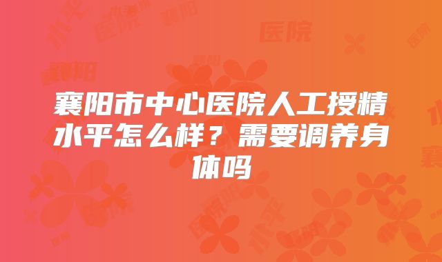 襄阳市中心医院人工授精水平怎么样?需要调养身体吗