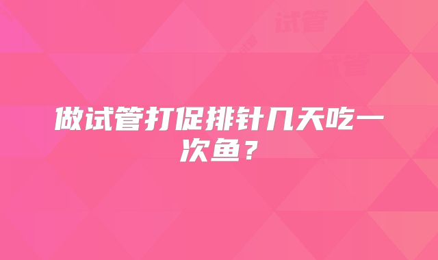 做试管打促排针几天吃一次鱼?