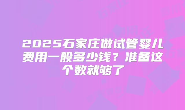 2025石家庄做试管婴儿费用一般多少钱？准备这个数就够了