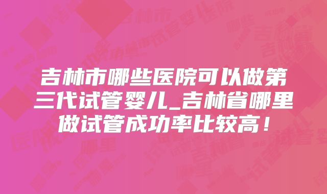 吉林市哪些医院可以做第三代试管婴儿_吉林省哪里做试管成功率比较高！