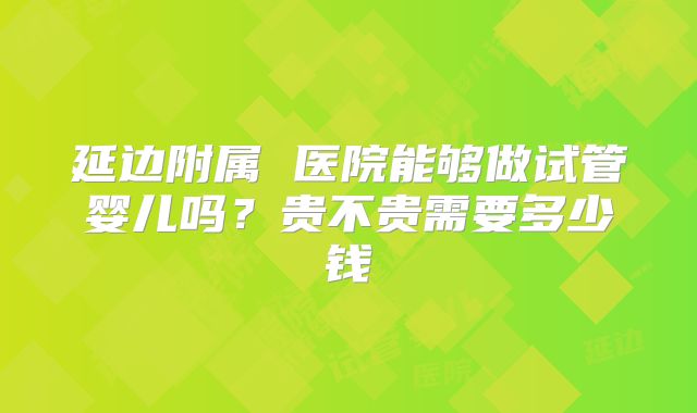 延边附属 医院能够做试管婴儿吗？贵不贵需要多少钱