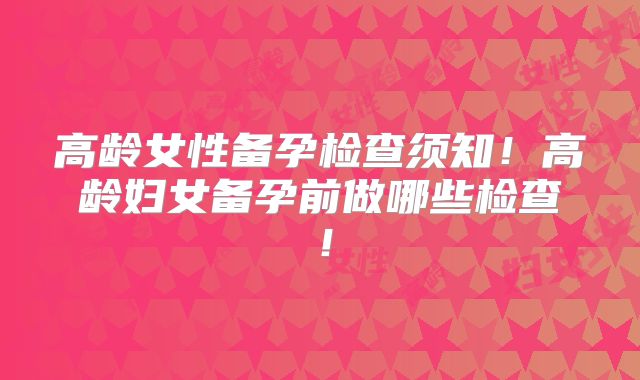 高龄女性备孕检查须知！高龄妇女备孕前做哪些检查！