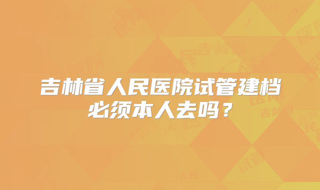 吉林省人民医院试管建档必须本人去吗?