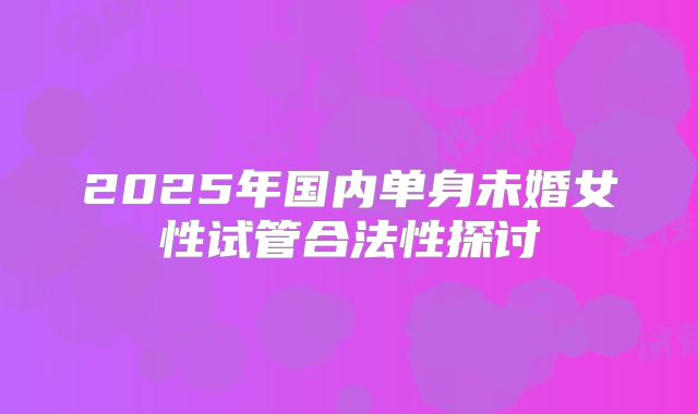 2025年国内单身未婚女性试管合法性探讨