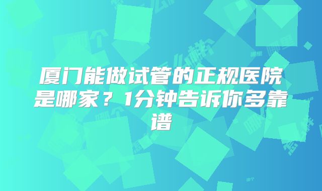 厦门能做试管的正规医院是哪家？1分钟告诉你多靠谱