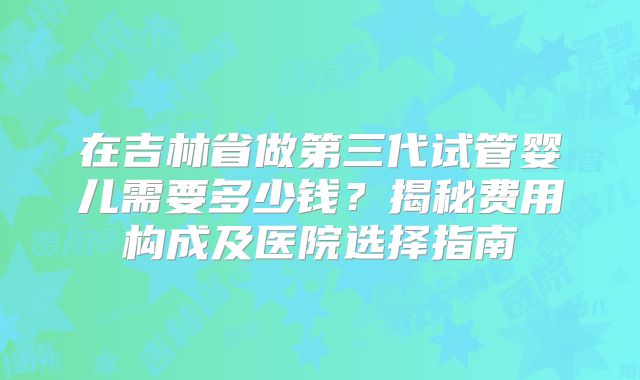 在吉林省做第三代试管婴儿需要多少钱？揭秘费用构成及医院选择指南