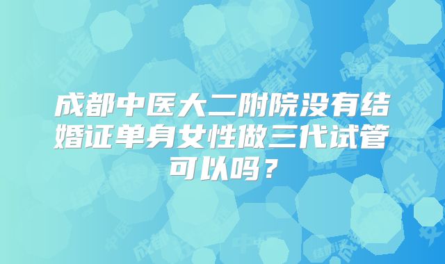 成都中医大二附院没有结婚证单身女性做三代试管可以吗？