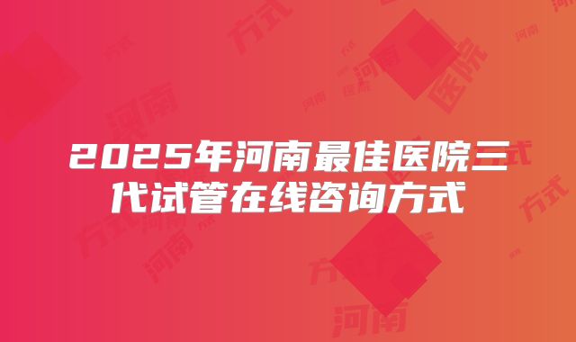 2025年河南最佳医院三代试管在线咨询方式