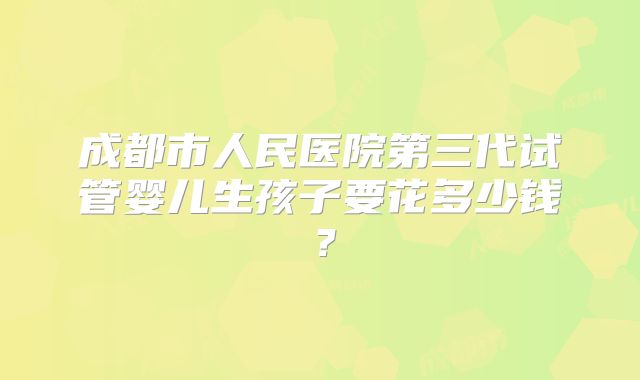 成都市人民医院第三代试管婴儿生孩子要花多少钱？