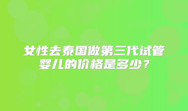 女性去泰国做第三代试管婴儿的价格是多少？
