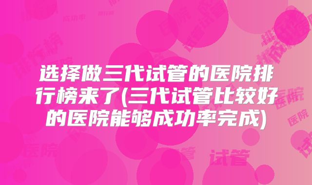 选择做三代试管的医院排行榜来了(三代试管比较好的医院能够成功率完成)