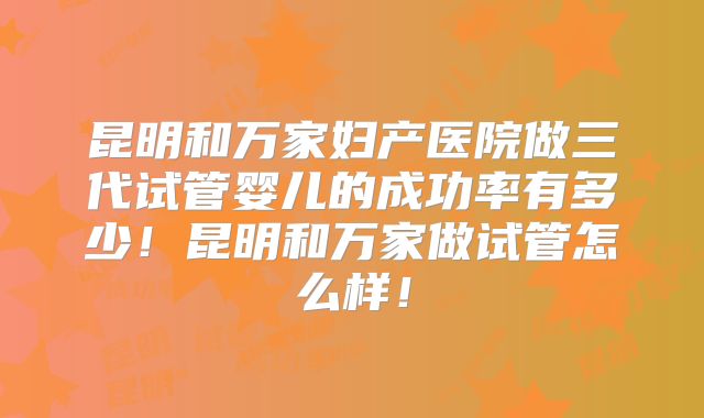 昆明和万家妇产医院做三代试管婴儿的成功率有多少！昆明和万家做试管怎么样！