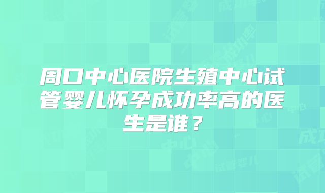 周口中心医院生殖中心试管婴儿怀孕成功率高的医生是谁？