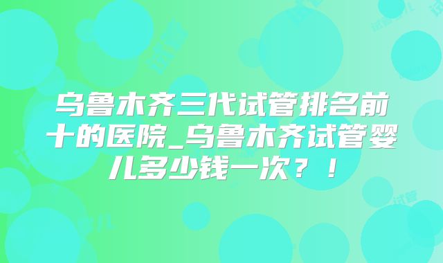 乌鲁木齐三代试管排名前十的医院_乌鲁木齐试管婴儿多少钱一次?!