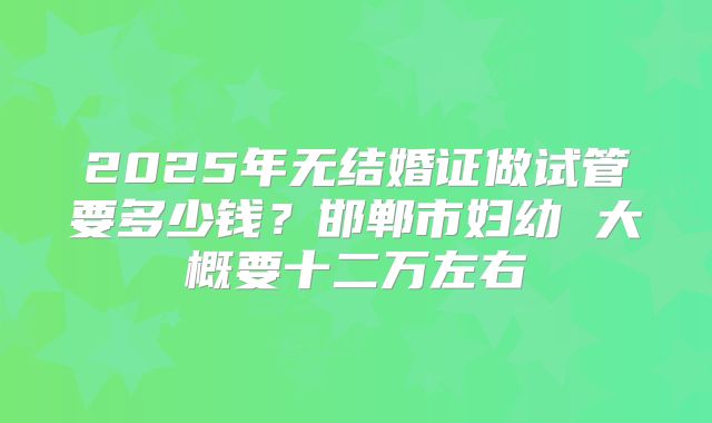 2025年无结婚证做试管要多少钱？邯郸市妇幼 大概要十二万左右