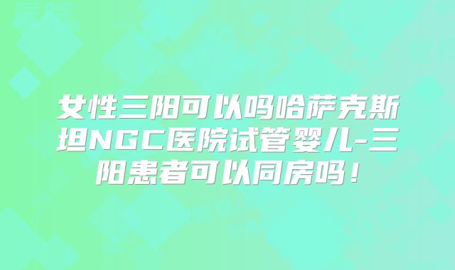 女性三阳可以吗哈萨克斯坦NGC医院试管婴儿-三阳患者可以同房吗！