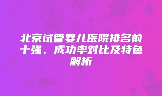 北京试管婴儿医院排名前十强，成功率对比及特色解析