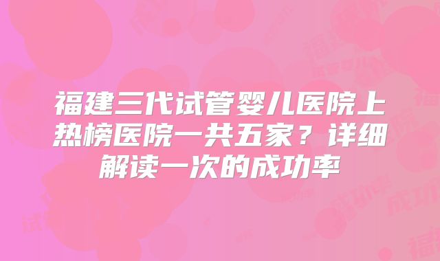 福建三代试管婴儿医院上热榜医院一共五家？详细解读一次的成功率