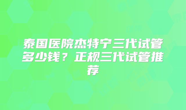 泰国医院杰特宁三代试管多少钱？正规三代试管推荐